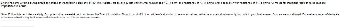 Short Problem: Given a series circuit comprised of the following element: 61.19-ohm resistor, practical inductor with internal resistance of 0.74 ohm and reactance of 77.41 ohms; and a capacitor with reactance of 14.15 ohms. Compute for the magnitude of its equivalent
impedance in ohms.
Note: Follow this reminder carefully. Compute to the nearest 4 decimal places. No Scientific notation. Do not round off in the middle
as compared to the required number of decimals may result to an incorrect answer.
calculation. Use stored values. VWrite the numerical values only. No units
your final answer. Spaces are not allowed. Excessive number of decimals
