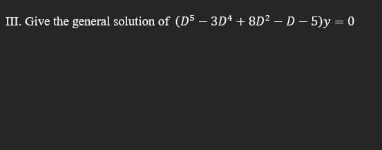 III. Give the general solution of (D5 – 3D* + 8D? – D – 5)y = 0
