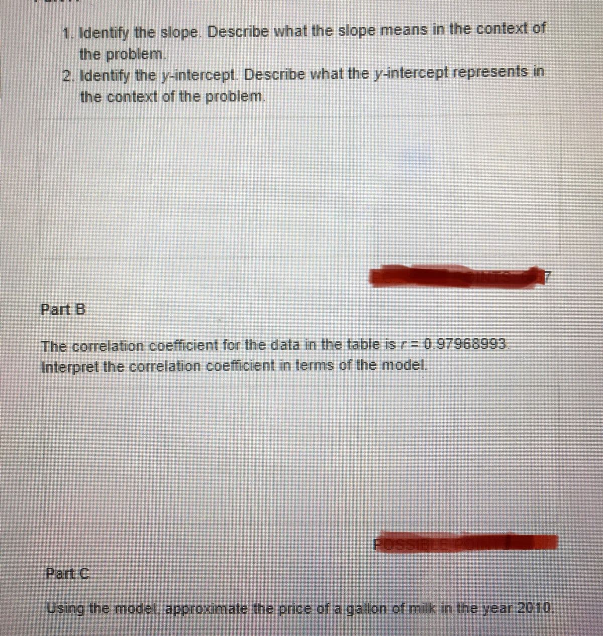 1. Identify the slope. Describe what the slope means in the context of
the problem.
2. Identify the y-intercept. Describe what the y-intercept represents in
the context of the problem.
Part B
The correlation coefficient for the data in the table is r= 0.97968993.
Interpret the correlation coefficient in terms of the model.
POSSIBLE PO
Part C
Using the model, approximate the price of a gallon of milk in the year 2010.
