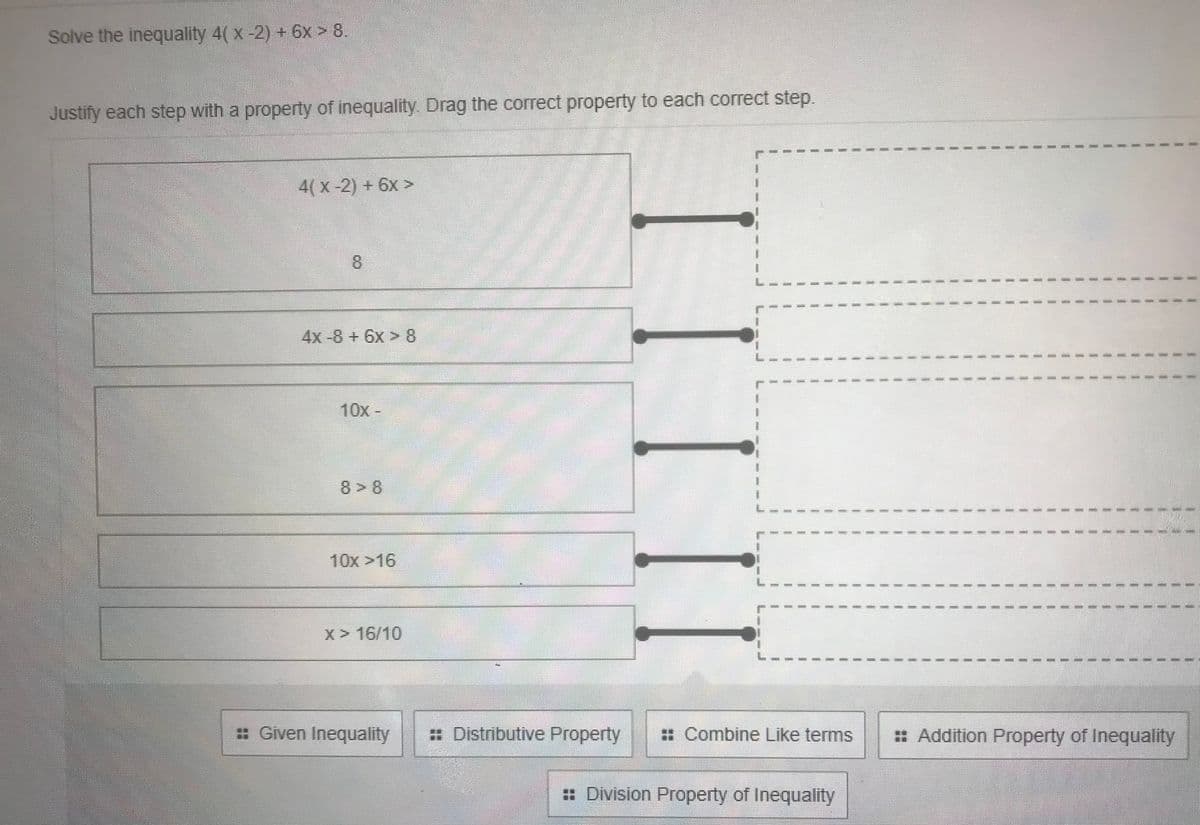 Solve the inequality 4( x-2) + 6x > 8.
Justify each step with a property of inequality. Drag the correct property to each correct step.
4(x-2) + 6x >
8.
4x-8+6x > 8
10x-
8> 8
-------
10x >16
-----.
---- ----
X> 16/10
: Given Inequality
: Distributive Property
: Combine Like terms
: Addition Property of Inequality
= Division Property of Inequality
3D
1.
