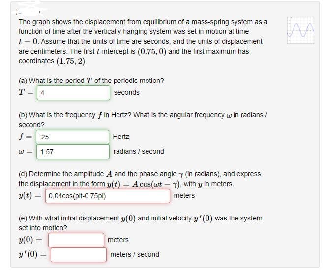 The graph shows the displacement from equilibrium of a mass-spring system as a
function of time after the vertically hanging system was set in motion at time
t = 0. Assume that the units of time are seconds, and the units of displacement
are centimeters. The first t-intercept is (0.75, 0) and the first maximum has
coordinates (1.75, 2).
(a) What is the period T of the periodic motion?
T = 4
seconds
(b) What is the frequency f in Hertz? What is the angular frequency w in radians /
second?
f =.25
Hertz
W =
1.57
radians / second
(d) Determine the amplitude A and the phase angle y (in radians), and express
the displacement in the form y(t) = A cos(wt - Y), with y in meters.
y(t) = 0.04cos(pit-0.75pl)
meters
(e) With what initial displacement y(0) and initial velocity y' (0) was the system
set into motion?
y(0) =
meters
y'(0) =
meters / second
