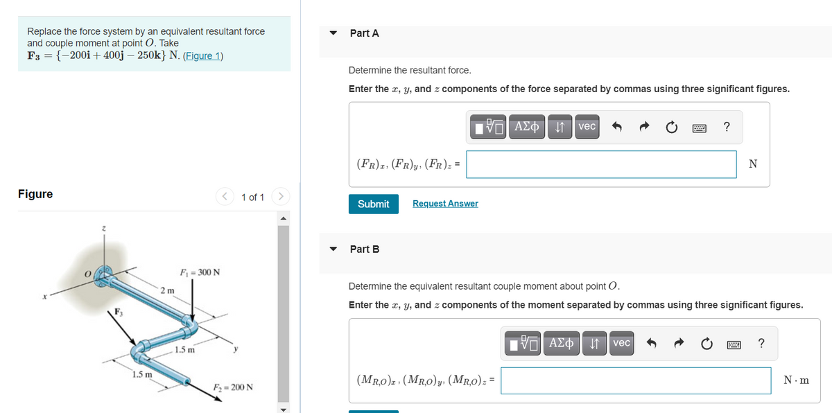 Replace the force system by an equivalent resultant force
and couple moment at point O. Take
F3 = {-200i+ 400j – 250k} N. (Figure 1)
Part A
Determine the resultant force.
Enter the x, y, and z components of the force separated by commas using three significant figures.
vec
(FR)z, (FR)y, (FR); =
N
Figure
1 of 1
Submit
Request Answer
Part B
F = 300 N
Determine the equivalent resultant couple moment about point O.
2 m
Enter the x, Y, and z components of the moment separated by commas using three significant figures.
vec
?
1.5 m
1.5 m
(Mr,0)2 : (MR,0)y. (Mr,0): =
N. m
F2 = 200 N
