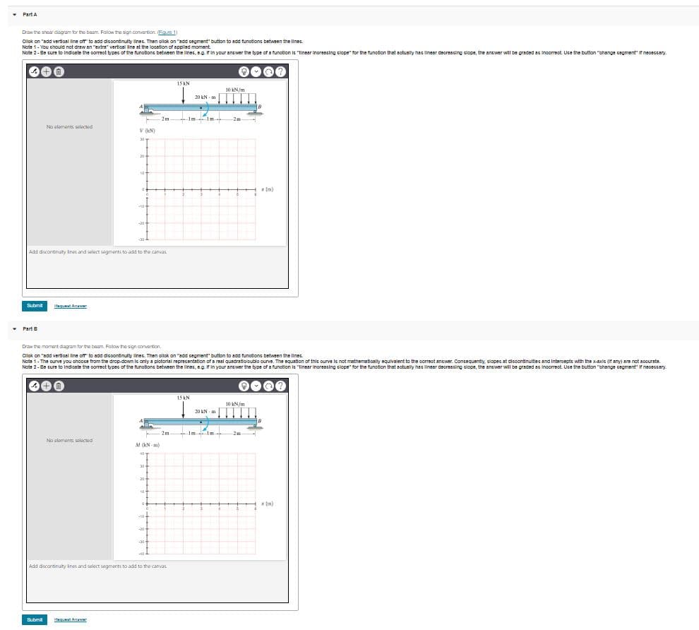 • Part A
Draw the shear diagram for the baam. Folow the sign convention. Fig.m 1)
Clok on "add Vertioal line off to add dicoontinulty linec. Then ollok on "add cagment" button to add funotions between the lines.
Note 1- You chould not draw an "extra" vertical line at the looation of appled moment.
Note 2- Be cure to Indicate the oorreot types of the funotione between the linec, eg. fin your ancwer the type of a funotion Ie "Ilnsar inoressing ciope" for the funotion that actually has linear deoreacing clopa, the ancwer wll be graded as Incorrect Uce the button "ohange cagment" f nsoeccary.
0000
15 kN
10 kN/m
20 kN m
2m
1m
No cloments selected
v N)
30
20
Im)
20
Add discontinulty ines and seloct segments to add to the canvas
Submit
dg Aer
• Part B
Draw the momant diagram for the baam. Follow the sign convention.
Cliok on "add vertioal line off to add dicoontinulty linec. Then ollok on "add cagment" button to add funotions between the lines.
Note 1- The ourve you chooce from the drop-down lc only a plotorial reprecentation of a real quadratioloublo ourve. The equation of this ourve le not mathematioally squivalent to the correot ancwer. Concequentily, clopes at dicoontinulties and Interoepts with the x-axis (if any) are not aoourate.
Note 2-Be cure to Indicate the oorreot types of the funotions between the linec, eg fin your ancwer the type of a function is "linear Inoreasing clope" for the funodion that actually has linear deoreacing clope, the ancwer will be graded as Incorrect. Uce the button "ohange cagmentf neoescary.
0000
15 kN
10 kN/m
20 KN m
-2m
1m
No clements selected
M (kN - m)
20
Im)
Add discontinuty ines and alect segments to add to the camvas
Submit
ugut Anaar
