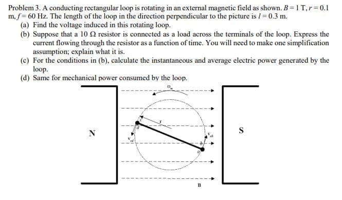 Problem 3. A conducting rectangular loop is rotating in an external magnetic field as shown. B= 1 T,r= 0.1
m, f= 60 Hz. The length of the loop in the direction perpendicular to the picture is I = 0.3 m.
(a) Find the voltage induced in this rotating loop.
(b) Suppose that a 10 2 resistor is connected as a load across the terminals of the loop. Express the
current flowing through the resistor as a function of time. You will need to make one simplification
assumption; explain what it is.
(c) For the conditions in (b), calculate the instantaneous and average electric power generated by the
loop.
(d) Same for mechanical power consumed by the loop.
S
N
B
