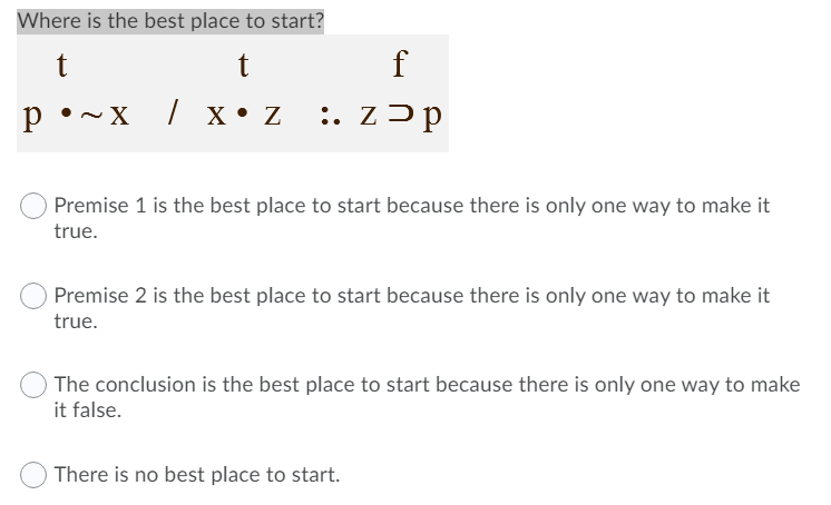 Where is the best place to start?
t
f
p •~x / x • Z
:. z>p
Premise 1 is the best place to start because there is only one way to make it
true.
Premise 2 is the best place to start because there is only one way to make it
true.
The conclusion is the best place to start because there is only one way to make
it false.
There is no best place to start.
