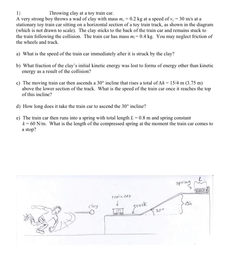 1)
A very strong boy throws a wad of clay with mass m. = 0.2 kg at a speed of v. = 30 m/s at a
stationary toy train car sitting on a horizontal section of a toy train track, as shown in the diagram
(which is not drawn to scale). The clay sticks to the back of the train car and remains stuck to
the train following the collision. The train car has mass m,= 0.4 kg. You may neglect friction of
the wheels and track.
Throwing clay at a toy train car.
a) What is the speed of the train car immediately after it is struck by the clay?
b) What fraction of the clay's initial kinetic energy was lost to forms of energy other than kinetic
energy as a result of the collision?
c) The moving train car then ascends a 30° incline that rises a total of Ah = 15/4 m (3.75 m)
above the lower section of the track. What is the speed of the train car once it reaches the top
of this incline?
d) How long does it take the train car to ascend the 30° incline?
e) The train car then runs into a spring with total length L = 0.8 m and spring constant
k= 60 N/m. What is the length of the compressed spring at the moment the train car comes to
a stop?
spring e
train car
clay
frack
300
