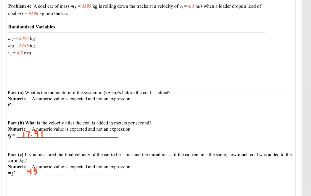 Problem 4: A coal car of mass m1 = 3395 kg is rolling down the tracks at a velocity of v; = 4.3 m/s when a loader drops a load of
coal m2= 6196 kg into the car.
Randomized Variables
m] = 3395 kg
m2 = 6196 kg
Vi = 4.3 m/s
Part (a) What is the momentum of the system in (kg m)/s before the coal is added?
Numeric : A numeric value is expected and not an expression.
P=
Part (b) What is the velocity after the coal is added in meters per second?
Numeric_: A,numeric value is expected and not an expression.
y= 17.97
Part (c) If you measured the final velocity of the car to be 1 m/s and the initial mass of the car remains the same, how much coal was added to the
car in kg?
Numeric
A numeric value is expected and not an expression.
45
m2' =
