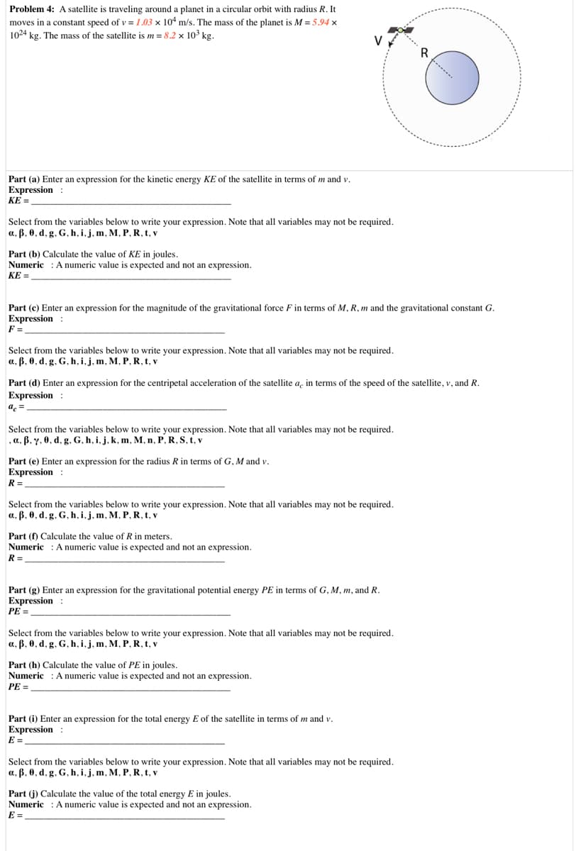Problem 4: A satellite is traveling around a planet in a circular orbit with radius R. It
moves in a constant speed of v = 1.03 × 104 m/s. The mass of the planet is M = 5.94 x
1024 kg. The mass of the satellite is m = 8.2 x 103 kg.
V
R
Part (a) Enter an expression for the kinetic energy KE of the satellite in terms of m and v.
Expression :
KE =
Select from the variables below to write your expression. Note that all variables may not be required.
a, ß. 0, d, g. G, h, i,j, m, M, P, R, t, v
Part (b) Calculate the value of KE in joules.
Numeric : A numeric value is expected and not an expression.
KE =
Part (c) Enter an expression for the magnitude of the gravitational force F in terms of M, R, m and the gravitational constant G.
Expression :
F =
Select from the variables below to write your expression. Note that all variables may not be required.
a, ß, 0, d, g. G, h, i,j, m, M, P, R, t, v
Part (d) Enter an expression for the centripetal acceleration of the satellite a, in terms of the speed of the satellite, v, and R.
Expression :
ac =
Select from the variables below to write your expression. Note that all variables may not be required.
, a, ß. y. 0, d, g, G, h, i, j, k, m, M, n, P, R, S, t, v
Part (e) Enter an expression for the radius R in terms of G, M and v.
Expression :
R =
Select from the variables below to write your expression. Note that all variables may not be required.
a, ß, 0, d, g, G, h, i,j, m, M, P, R, t, v
Part (f) Calculate the value of R in meters.
Numeric : Anumeric value is expected and not an expression.
R =
Part (g) Enter an expression for the gravitational potential energy PE in terms of G, M, m, and R.
Expression :
PE =
Select from the variables below to write your expression. Note that all variables may not be required.
a, ß, 0, d, g. G, h, i,j, m, M, P, R, t, v
Part (h) Calculate the value of PE in joules.
Numeric : A numeric value is expected and not an expression.
PE =
Part (i) Enter an expression for the total energy E of the satellite in terms of m and v.
Expression :
E =
Select from the variables below to write your expression. Note that all variables may not be required.
a, ß, 0, d, g. G, h, i,j, m, M, P, R, t, v
Part (j) Calculate the value of the total energy E in joules.
Numeric : A numeric value is expected and not an expression.
E =
