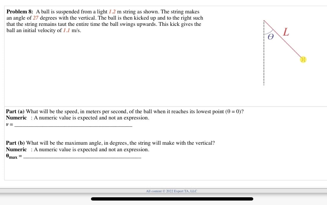 Problem 8: A ball is suspended from a light 1.2 m string as shown. The string makes
an angle of 27 degrees with the vertical. The ball is then kicked up and to the right such
that the string remains taut the entire time the ball swings upwards. This kick gives the
ball an initial velocity of 1.1 m/s.
Part (a) What will be the speed, in meters per second, of the ball when it reaches its lowest point (0 = 0)?
Numeric : A numeric value is expected and not an expression.
Part (b) What will be the maximum angle, in degrees, the string will make with the vertical?
Numeric : A numeric value is expected and not an expression.
Omax =
All content 2022 Expert TA, LLC
