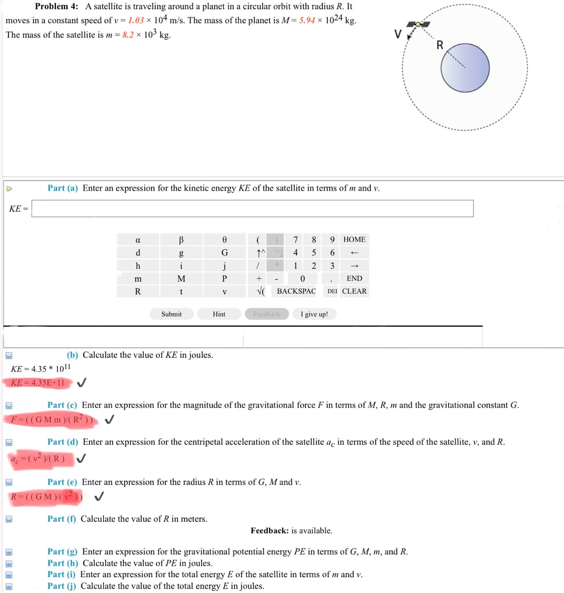 Problem 4: A satellite is traveling around a planet in a circular orbit with radius R. It
moves in a constant speed of v = 1.03 × 104 m/s. The mass of the planet is M = 5.94 × 1024 kg.
The mass of the satellite is m = 8.2 × 10³ kg.
Part (a) Enter an expression for the kinetic energy KE of the satellite in terms of m and v.
KE =
B
7
8
9
НОМЕ
d.
g
G
↑^
4
5
6.
h
i
j
1
2
3
m
M
P
END
R
t
V
BACKSPAC
DEI CLEAR
Submit
Hint
Feedback
I give up!
(b) Calculate the value of KE in joules.
KE = 4.35 * 1011
KE = 4.35E+11
Part (c) Enter an expression for the magnitude of the gravitational force F in terms of M, R, m and the gravitational constant G.
F=((GMm)/( R² ))
Part (d) Enter an expression for the centripetal acceleration of the satellite ac in terms of the speed of the satellite, v, and R.
a. = (v² )/( R ) v
Part (e) Enter an expression for the radius R in terms of G, M and v.
R= ((GM )/( v-))
Part (f) Calculate the value of R in meters.
Feedback: is available.
Part (g) Enter an expression for the gravitational potential energy PE in terms of G, M, m, and R.
Part (h) Calculate the value of PE in joules.
Part (i) Enter an expression for the total energy E of the satellite in terms of m and v.
Part (j) Calculate the value of the total energy E in joules.
