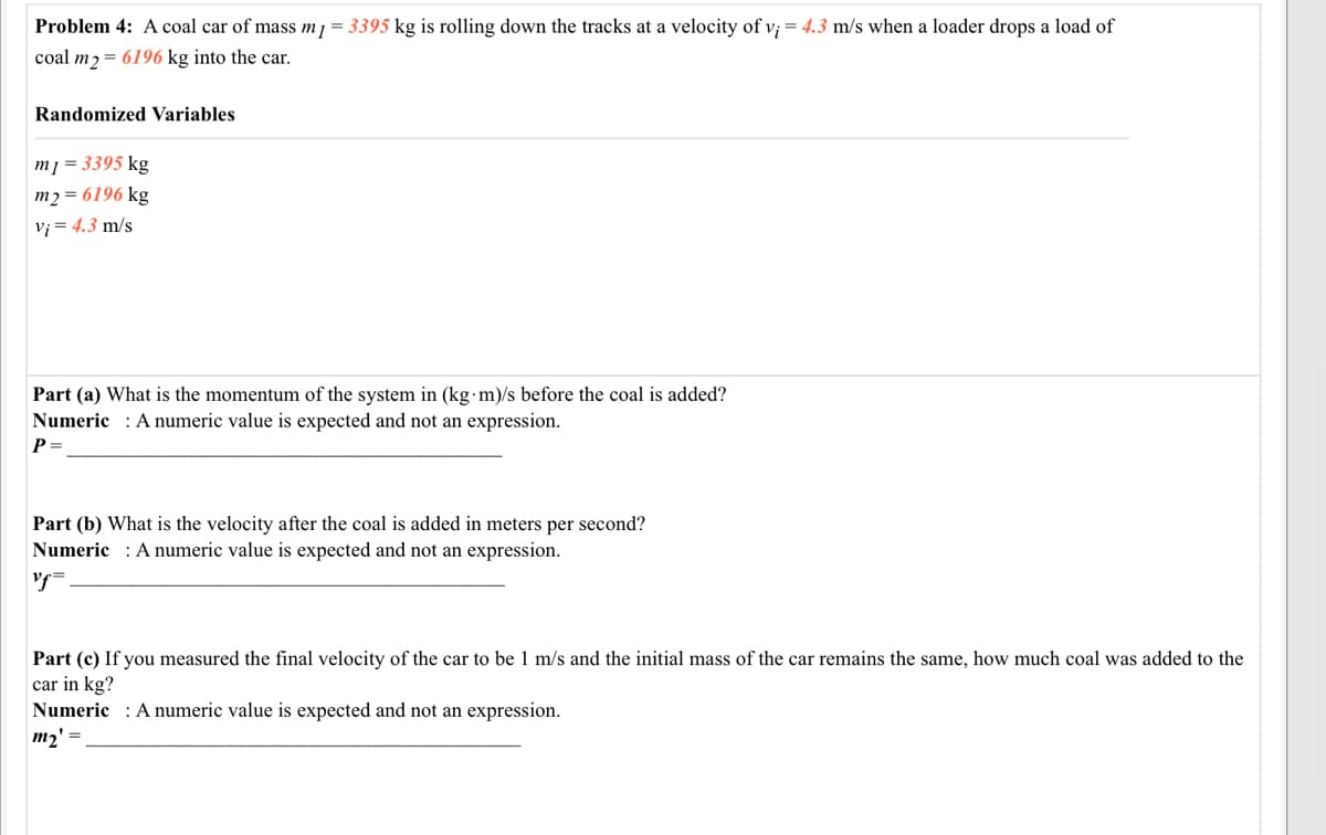Problem 4: A coal car of mass m1 = 3395 kg is rolling down the tracks at a velocity of v; = 4.3 m/s when a loader drops a load of
coal m2= 6196 kg into the car.
Randomized Variables
m] = 3395 kg
m2 = 6196 kg
Vi = 4.3 m/s
Part (a) What is the momentum of the system in (kg m)/s before the coal is added?
Numeric : A numeric value is expected and not an expression.
P=
Part (b) What is the velocity after the coal is added in meters per second?
Numeric : A numeric value is expected and not an expression.
Part (c) If you measured the final velocity of the car to be 1 m/s and the initial mass of the car remains the same, how much coal was added to the
car in kg?
Numeric : A numeric value is expected and not an expression.
m2' =
