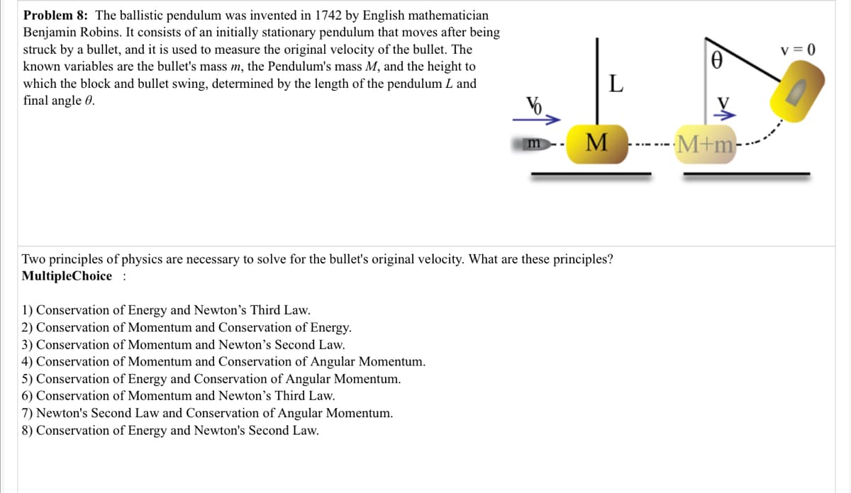 Problem 8: The ballistic pendulum was invented in 1742 by English mathematician
Benjamin Robins. It consists of an initially stationary pendulum that moves after being
struck by a bullet, and it is used to measure the original velocity of the bullet. The
known variables are the bullet's mass m, the Pendulum's mass M, and the height to
which the block and bullet swing, determined by the length of the pendulum L and
final angle 0.
v = 0
L
V6
M
--M+m-
m
Two principles of physics are necessary to solve for the bullet's original velocity. What are these principles?
MultipleChoice :
1) Conservation of Energy and Newton's Third Law.
2) Conservation of Momentum and Conservation of Energy.
3) Conservation of Momentum and Newton's Second Law.
4) Conservation of Momentum and Conservation of Angular Momentum.
5) Conservation of Energy and Conservation of Angular Momentum.
6) Conservation of Momentum and Newton's Third Law.
7) Newton's Second Law and Conservation of Angular Momentum.
8) Conservation of Energy and Newton's Second Law.
