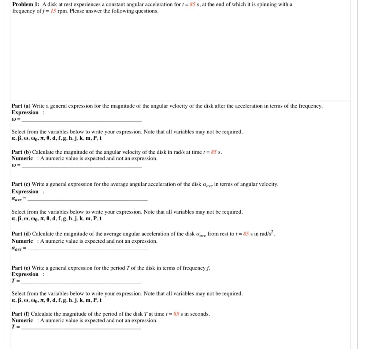 Problem 1: A disk at rest experiences a constant angular acceleration for t = 85 s, at the end of which it is spinning with a
frequency of f = 15 rpm. Please answer the following questions.
Part (a) Write a general expression for the magnitude of the angular velocity of the disk after the acceleration in terms of the frequency.
Expression :
O =
Select from the variables below to write your expression. Note that all variables may not be required.
a, ß, o, 0g, A, 0, d, f, g, h, j, k, m, P, t
Part (b) Calculate the magnitude of the angular velocity of the disk in rad/s at time t = 85 s.
Numeric : A numeric value is expected and not an expression.
Part (c) Write a general expression for the average angular acceleration of the disk agve in terms of angular velocity.
Expression :
aave =
Select from the variables below to write your expression. Note that all variables may not be required.
a, ß, o, 00, A, 0, d, f, g, h, j, k, m, P, t
Part (d) Calculate the magnitude of the average angular acceleration of the disk aave from rest to t = 85 s in rad/s².
Numeric : A numeric value is expected and not an expression.
Cave =
Part (e) Write a general expression for the period T of the disk in terms of frequency f.
Expression :
T =
Select from the variables below to write your expression. Note that all variables may not be required.
a, ß, o, 0, A, 0, d, f, g, h, j, k, m, P, t
Part (f) Calculate the magnitude of the period of the disk T at time t = 85 s in seconds.
Numeric : A numeric value is expected and not an expression.
T =

