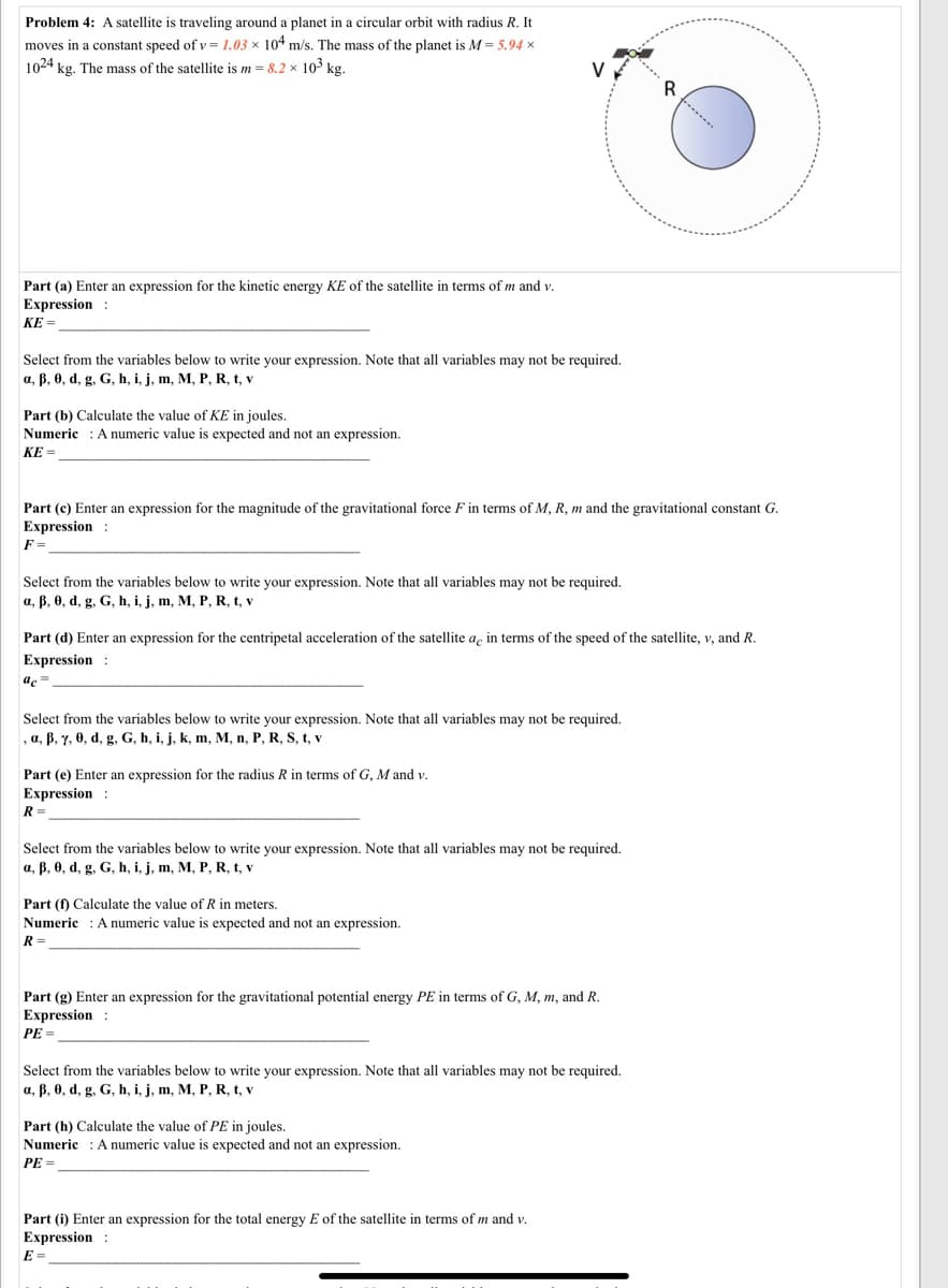Problem 4: A satellite is traveling around a planet in a circular orbit with radius R. It
moves in a constant speed of v = 1.03 × 104 m/s. The mass of the planet is M= 5.94 x
1024 kg. The mass of the satellite is m = 8,2 x 103 kg.
V
Part (a) Enter an expression for the kinetic energy KE of the satellite in terms of m and v.
Expression :
KE =
Select from the variables below to write your expression. Note that all variables may not be required.
a, B, 0, d, g, G, h, i, j, m, M, P, R, t, v
Part (b) Calculate the value of KE in joules.
Numeric : A numeric value is expected and not an expression.
KE =
Part (c) Enter an expression for the magnitude of the gravitational force F in terms of M, R, m and the gravitational constant G.
Expression :
F =
Select from the variables below to write your expression. Note that all variables may not be required.
a, B, 0, d, g, G, h, i, j, m, M, P, R, t, v
Part (d) Enter an expression for the centripetal acceleration of the satellite a, in terms of the speed of the satellite, v, and R.
Expression :
ac=
de
Select from the variables below to write your expression. Note that all variables may not be required.
, a, ß, y, 0, d, g, G, h, i, j, k, m, M, n, P, R, S, t, v
Part (e) Enter an expression for the radius R in terms of G, M and v.
Expression :
R =
Select from the variables below to write your expression. Note that all variables may not be required.
a, B, 0, d, g. G, h, i, j, m, M, P, R, t, v
Part (f) Calculate the value of R in meters.
Numeric : A numeric value is expected and not an expression.
R=.
Part (g) Enter an expression for the gravitational potential energy PE in terms of G, M, m, and R.
Expression :
PE =
Select from the variables below to write your expression. Note that all variables may not be required.
a, B, 0, d, g, G, h, i, j, m, M, P, R, t, v
Part (h) Calculate the value of PE in joules.
Numeric : A numeric value is expected and not an expression.
PE =
Part (i) Enter an expression for the total energy E of the satellite in terms of m and v.
Expression :
E =
