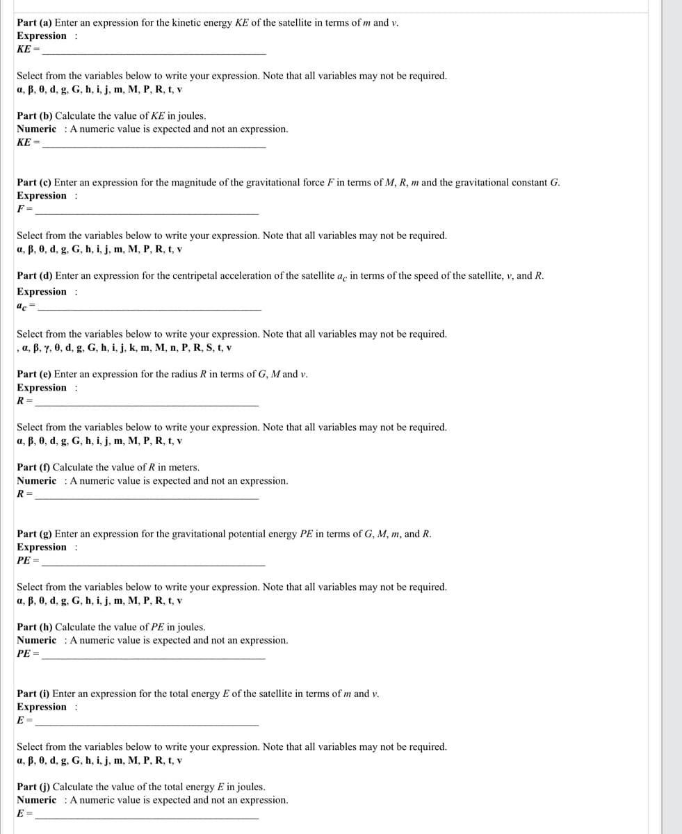 Part (a) Enter an expression for the kinetic energy KE of the satellite in terms of m and v.
Expression :
KE =
Select from the variables below to write your expression. Note that all variables may not be required.
a, B, 0, d, g, G, h, i, j, m, M, P, R, t, v
Part (b) Calculate the value of KE in joules.
Numeric : A numeric value is expected and not an expression.
KE =
Part (c) Enter an expression for the magnitude of the gravitational force F in terms of M, R, m and the gravitational constant G.
Expression :
F =
Select from the variables below to write your expression. Note that all variables may not be required.
a, B, 0, d, g, G, h, i, j, m, M, P, R, t, v
Part (d) Enter an expression for the centripetal acceleration of the satellite a, in terms of the speed of the satellite, v, and R.
Expression :
ac =
Select from the variables below to write your expression. Note that all variables may not be required.
, a, ß, y, 0, d, g, G, h, i, j, k, m, M, n, P, R, S, t, v
Part (e) Enter an expression for the radius R in terms of G, M and v.
Expression :
R =
Select from the variables below to write your expression. Note that all variables may not be required.
a, B, 0, d, g, G, h, i, j, m, M, P, R, t, v
Part (f) Calculate the value of R in meters.
Numeric : A numeric value is expected and not an expression.
R =
Part (g) Enter an expression for the gravitational potential energy PE in terms of G, M, m, and R.
Expression :
PE =
Select from the variables below to write your expression. Note that all variables may not be required.
a, B, 0, d, g, G, h, i, j, m, M, P, R, t, v
Part (h) Calculate the value of PE in joules.
Numeric : Anumeric value is expected and not an expression.
PE =
Part (i) Enter an expression for the total energy E of the satellite in terms of m and v.
Expression :
E =
Select from the variables below to write your expression. Note that all variables may not be required.
a, B, 0, d, g, G, h, i, j, m, M, P, R, t, v
Part (j) Calculate the value of the total energy E in joules.
Numeric : A numeric value is expected and not an expression.
E =

