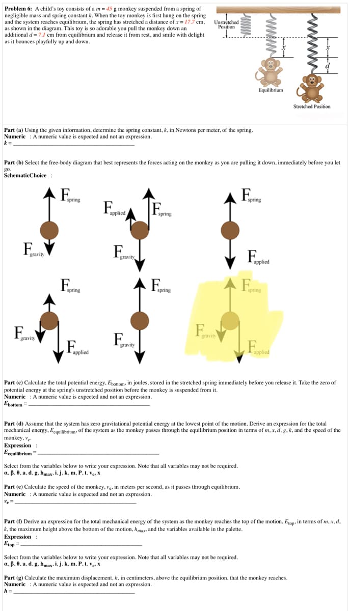 Problem 6: A child's toy consists of a m = 45 g monkey suspended from a spring of
negligible mass and spring constant k. When the toy monkey is first hung on the spring
and the system reaches equilibrium, the spring has stretched a distance of x = 17.7 cm,
as shown in the diagram. This toy is so adorable you pull the monkey down an
additional d = 7.1 cm from equilibrium and release it from rest, and smile with delight
as it bounces playfully up and down.
Unstretched
Position
Equilibrium
Stretched Position
Part (a) Using the given information, determine the spring constant, k, in Newtons per meter, of the spring.
Numeric : Anumeric value is expected and not an expression.
k =.
Part (b) Select the free-body diagram that best represents the forces acting on the monkey as you are pulling it down, immediately before you let
go.
SchematicChoice :
F,
-spring
spring
applied
spring
gravity
applied
F.
-spring
spring
spring
Teravity
gravity
F.
F
gravity
applied
applied
Part (c) Calculate the total potential energy, Epottom, in joules, stored in the stretched spring immediately before you release it. Take the zero of
potential energy at the spring's unstretched position before the monkey is suspended from it.
Numeric : Anumeric value is expected and not an expression.
Epottom =
Part (d) Assume that the system has zero gravitational potential energy at the lowest point of the motion. Derive an expression for the total
mechanical energy, Eequilibrium, of the system as the monkey passes through the equilibrium position in terms of m, x, d, g, k, and the speed of the
monkey, ve.
Expression :
Eequilibrium =
Select from the variables below to write your expression. Note that all variables may not be required.
a, B, 0, a, d, g, hmay, i, j, k, m, P, t, ve, X
Part (e) Calculate the speed of the monkey, ve, in meters per second, as it passes through equilibrium.
Numeric : A numeric value is expected and not an expression.
Ve =
Part (f) Derive an expression for the total mechanical energy of the system as the monkey reaches the top of the motion, E1op. in terms of m, x, d,
k, the maximum height above the bottom of the motion, hmax, and the variables available in the palette.
Expression :
Etop =
Select from the variables below to write your expression. Note that all variables may not be required.
a. ß. 0, a, d, g. hmax- i,j.k, m, P, t, v. x
Part (g) Calculate the maximum displacement, h, in centimeters, above the equilibrium position, that the monkey reaches.
Numeric : A numeric value is expected and not an expression.
h =
wwww
