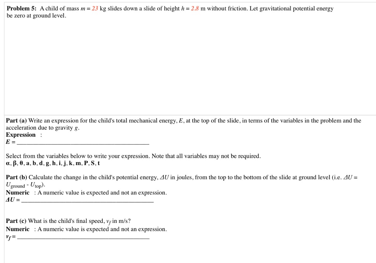 Problem 5: A child of mass m= 23 kg slides down a slide of height h = 2.8 m without friction. Let gravitational potential energy
be zero at ground level.
Part (a) Write an expression for the child's total mechanical energy, E, at the top of the slide, in terms of the variables in the problem and the
acceleration due to gravity g.
Expression :
E =
Select from the variables below to write your expression. Note that all variables may not be required.
a, ß, 0, a, b, d, g, h, i, j, k, m, P, S, t
Part (b) Calculate the change in the child's potential energy, AU in joules, from the top to the bottom of the slide at ground level (i.e. AU =
Uground - Utop).
Numeric : A numeric value is expected and not an expression.
AU =
Part (c) What is the child's final speed, vfin m/s?
Numeric : A numeric value is expected and not an expression.
