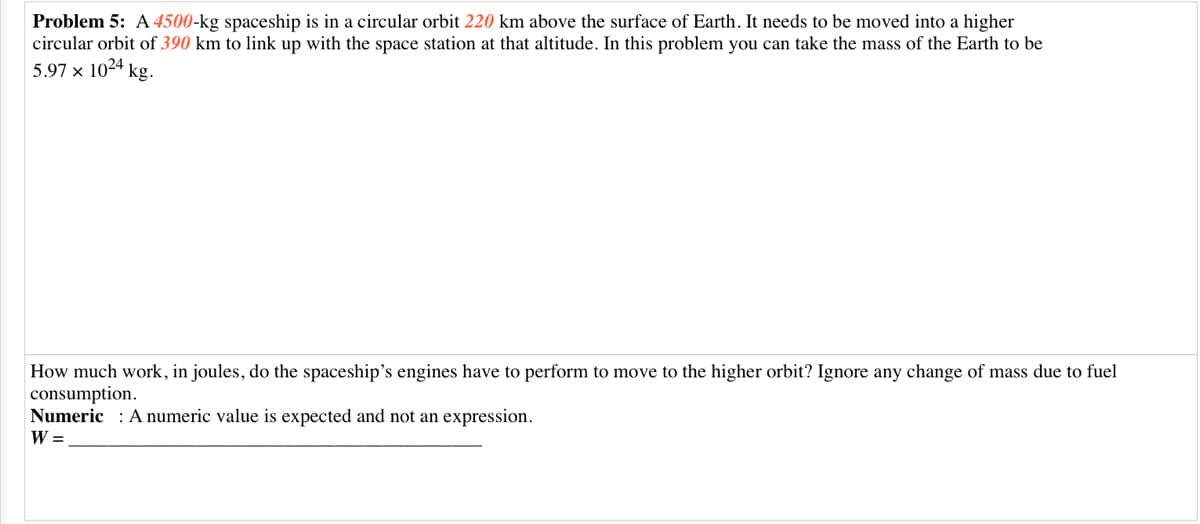 Problem 5: A4500-kg spaceship is in a circular orbit 220 km above the surface of Earth. It needs to be moved into a higher
circular orbit of 390 km to link up with the space station at that altitude. In this problem you can take the mass of the Earth to be
5.97 x 1024 kg.
How much work, in joules, do the spaceship's engines have to perform to move to the higher orbit? Ignore any change of mass due to fuel
consumption.
Numeric : A numeric value is expected and not an expression.
W =
