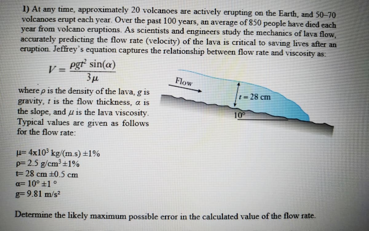 1) At any time, approximately 20 volcanoes are actively erupting on the Earth, and 50-70
volcanoes erupt each year. Over the past 100 years, an average of 850 people have died each
year from volcano eruptions. As scientists and engineers study the mechanics of lava flow,
accurately predicting the flow rate (velocity) of the lava is critical to saving lives after an
eruption. Jeffrey's equation captures the relationship between flow rate and viscosity as:
pgr sin(a)
3µ
where p is the density of the lava, g is
gravity, t is the flow thickness, a is
the slope, and µ is the lava viscosity.
Typical values are given as follows
V =
%3D
Flow
t=28 cm
10°
for the flow rate:
H= 4x10' kg/(m.s) +1%
p= 2.5 g/cm +1%
t= 28 cm +0.5 cm
a= 10° +1 °
g= 9.81 m/s?
Determine the likely maximum possible error in the calculated value of the flow rate.
