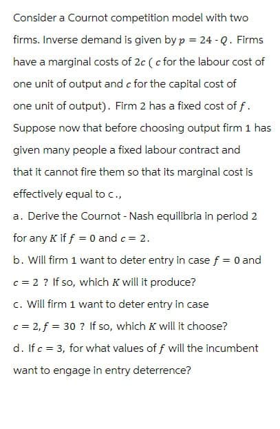 Consider a Cournot competition model with two
firms. Inverse demand is given by p = 24-Q. Firms
have a marginal costs of 2c (c for the labour cost of
one unit of output and c for the capital cost of
one unit of output). Firm 2 has a fixed cost of f.
Suppose now that before choosing output firm 1 has
given many people a fixed labour contract and
that it cannot fire them so that its marginal cost is
effectively equal to c.,
a. Derive the Cournot - Nash equilibria in period 2
for any K if f 0 and c = 2.
b. Will firm 1 want to deter entry in case f = 0 and
c = 2 ? If so, which K will it produce?
c. Will firm 1 want to deter entry in case
c = 2, f = 30? If so, which K will it choose?
d. If c = 3, for what values of f will the incumbent
want to engage in entry deterrence?