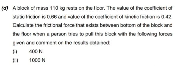 (d) A block of mass 110 kg rests on the floor. The value of the coefficient of
static friction is 0.66 and value of the coefficient of kinetic friction is 0.42.
Calculate the frictional force that exists between bottom of the block and
the floor when a person tries to pull this block with the following forces
given and comment on the results obtained:
(i)
400 N
(ii)
1000 N
