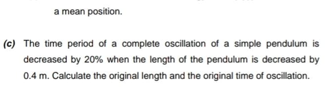 a mean position.
(c) The time period of a complete oscillation of a simple pendulum is
decreased by 20% when the length of the pendulum is decreased by
0.4 m. Calculate the original length and the original time of oscillation.
