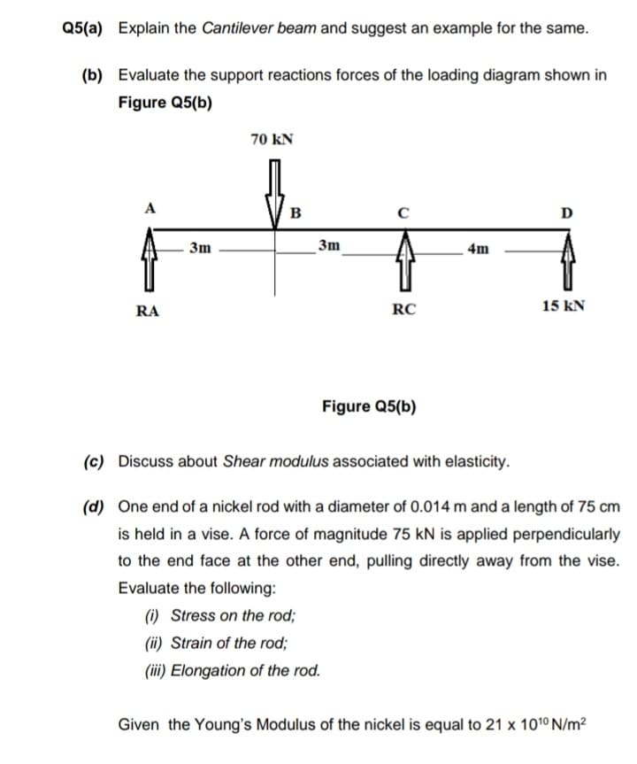 Q5(a) Explain the Cantilever beam and suggest an example for the same.
(b) Evaluate the support reactions forces of the loading diagram shown in
Figure Q5(b)
70 kN
в
D
3m
3m
4m
RA
RC
15 kN
Figure Q5(b)
(c) Discuss about Shear modulus associated with elasticity.
(d) One end of a nickel rod with a diameter of 0.014 m and a length of 75 cm
is held in a vise. A force of magnitude 75 kN is applied perpendicularly
to the end face at the other end, pulling directly away from the vise.
Evaluate the following:
(i) Stress on the rod;
(ii) Strain of the rod;
(iii) Elongation of the rod.
Given the Young's Modulus of the nickel is equal to 21 x 1010 N/m2
