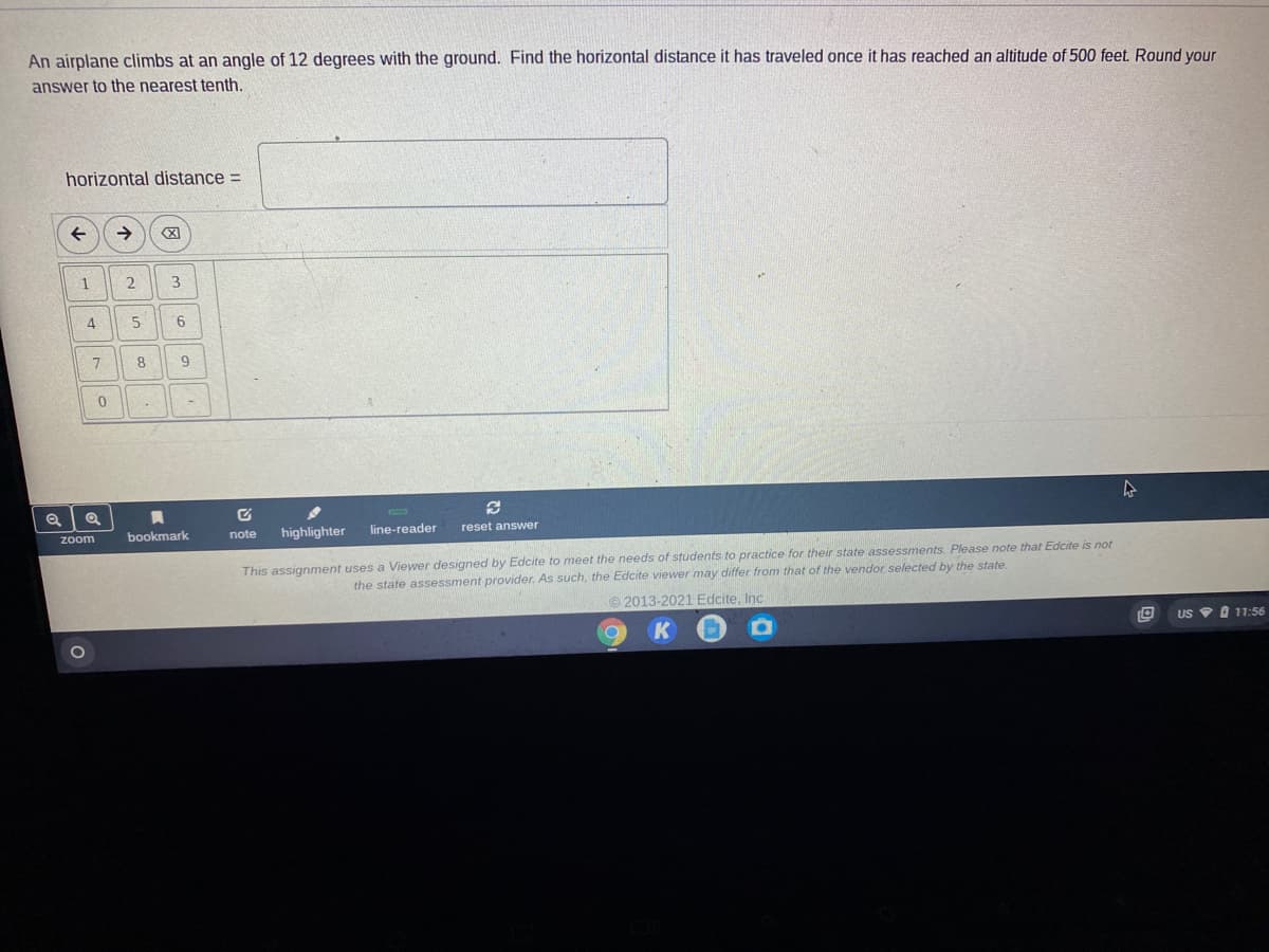 An airplane climbs at an angle of 12 degrees with the ground. Find the horizontal distance it has traveled once it has reached an altitude of 500 feet. Round your
answer to the nearest tenth.
horizontal distance =
1
2
4.
9.
8.
bookmark
highlighter
line-reader
reset answer
zoom
note
This assignment uses a Viewer designed by Edcite to meet the needs of students to practice for their state assessments. Please note that Edcite is not
the state assessment provider. As such, the Edcite viewer may differ from that of the vendor selected by the state.
2013-2021 Edcite, Inc
US 9 O 11:56
