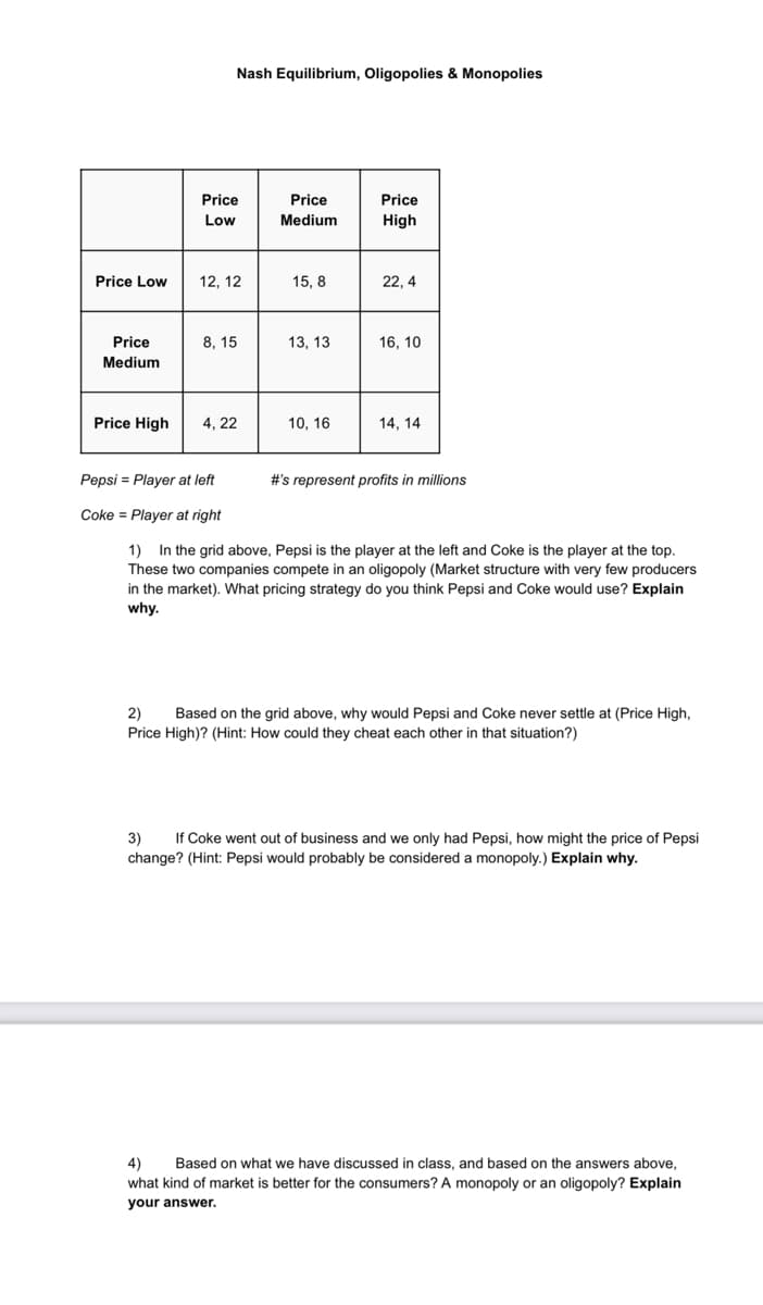 Nash Equilibrium, Oligopolies & Monopolies
Price
Price
Price
Low
Medium
High
Price Low
12, 12
15, 8
22, 4
Price
8, 15
13, 13
16, 10
Medium
Price High
4, 22
10, 16
14, 14
Pepsi = Player at left
#'s represent profits in millions
Coke = Player at right
1) In the grid above, Pepsi is the player at the left and Coke is the player at the top.
These two companies compete in an oligopoly (Market structure with very few producers
in the market). What pricing strategy do you think Pepsi and Coke would use? Explain
why.
2)
Based on the grid above, why would Pepsi and Coke never settle at (Price High,
Price High)? (Hint: How could they cheat each other in that situation?)
If Coke went out of business and we only had Pepsi, how might the price of Pepsi
3)
change? (Hint: Pepsi would probably be considered a monopoly.) Explain why.
4)
Based on what we have discussed in class, and based on the answers above,
what kind of market is better for the consumers? A monopoly or an oligopoly? Explain
your answer.
