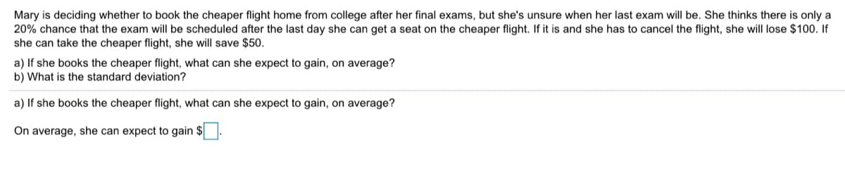 Mary is deciding whether to book the cheaper flight home from college after her final exams, but she's unsure when her last exam will be. She thinks there is only a
20% chance that the exam will be scheduled after the last day she can get a seat on the cheaper flight. If it is and she has to cancel the flight, she will lose $100. If
she can take the cheaper flight, she will save $50.
a) If she books the cheaper flight, what can she expect to gain, on average?
b) What is the standard deviation?
a) If she books the cheaper flight, what can she expect to gain, on average?
On average, she can expect to gain $.
