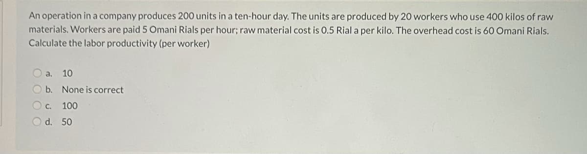 An operation ina company produces 200 units in a ten-hour day. The units are produced by 20 workers who use 400 kilos of raw
materials. Workers are paid 5 Omani Rials per hour; raw material cost is 0.5 Rial a per kilo. The overhead cost is 60 Omani Rials.
Calculate the labor productivity (per worker)
a.
10
O b. None is correct
O c.
100
O d. 50
