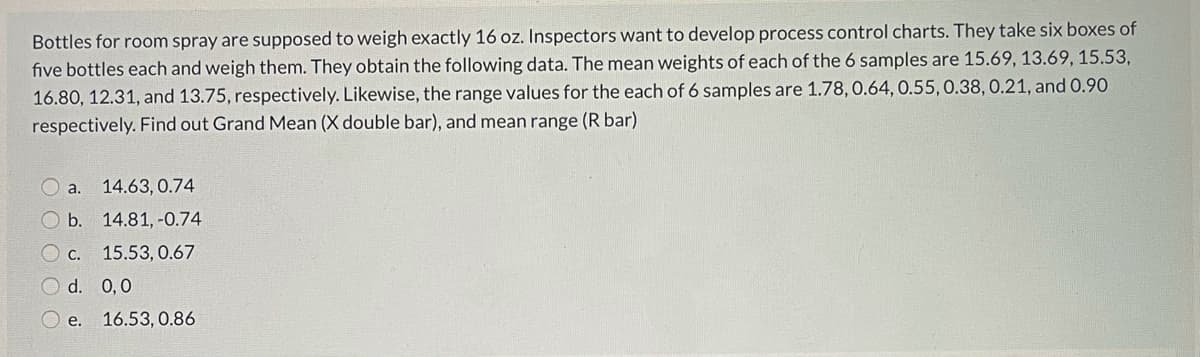 Bottles for room spray are supposed to weigh exactly 16 oz. Inspectors want to develop process control charts. They take six boxes of
five bottles each and weigh them. They obtain the following data. The mean weights of each of the 6 samples are 15.69, 13.69, 15.53,
16.80, 12.31, and 13.75, respectively. Likewise, the range values for the each of 6 samples are 1.78, 0.64, 0.55, 0.38,0.21, and 0.90
respectively. Find out Grand Mean (X double bar), and mean range (R bar)
O a.
14.63, 0.74
O b.
14.81, -0.74
O c.
15.53, 0.67
O d. 0,0
e. 16.53, 0.86
