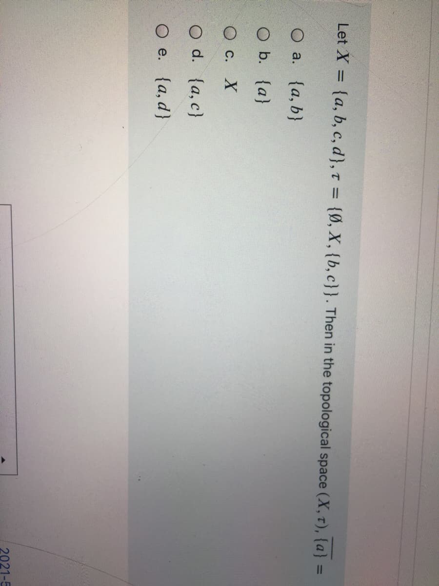 Let X = {a, b, c, d}, t = {Ø, X, {b, c}}. Then in the topological space (X, T), {a} :
%3D
%3D
%3D
O a. {a, b}
O b. {a}
О с. Х
O d. {a, c}
O e. {a, d}
2021-5
