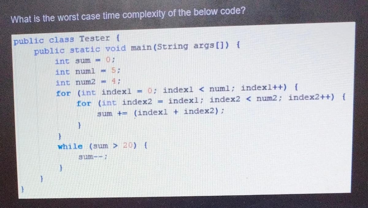 What is the worst case time complexity of the below code?
public class Tester {
public static void main (String args[]) {
int sum =03;
int numl =53;
int num2
= 4;
0; indexl < numl; indexl++) {
for (int indexl
for (int index2 = indexl; index2 < num2; index2++) {
sum += (indexl + index2);
while (sum > 20) {
sum--;
