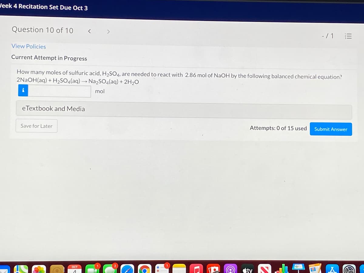 Jeek 4 Recitation Set Due Oct 3
Question 10 of 10
-/ 1
View Policies
Current Attempt in Progress
How many moles of sulfuric acid, H,SO4, are needed to react with 2.86 mol of NaOH by the following balanced chemical equation?
2NAOH(aq) + H2SO4(aq) → Na2SOq(aq) + 2H2O
mol
eTextbook and Media
Save for Later
Attempts: 0 of 15 used
Submit Answer
OCT
ty
II
