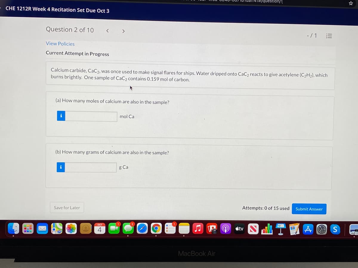 #/question/1
CHE 1212R Week 4 Recitation Set Due Oct 3
Question 2 of 10
- /1 E
View Policies
Current Attempt in Progress
Calcium carbide, CaC2, was once used to make signal flares for ships. Water dripped onto CaC2 reacts to give acetylene (C2H2), which
burns brightly. One sample of CaC2 contains 0.159 mol of carbon.
(a) How many moles of calcium are also in the sample?
i
mol Ca
(b) How many grams of calcium are also in the sample?
i
g Ca
Save for Later
Attempts: 0 of 15 used
Submit Answer
O TEA O S
ост
0.
(O)
4
étv
MacBook Air
