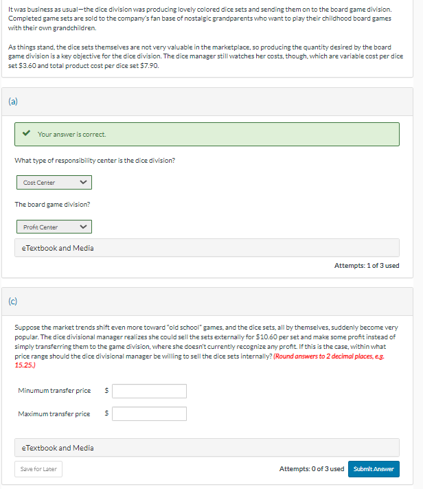 It was business as usual-the dice division was producing lovely colored dice sets and sending them on to the board game division.
Completed game sets are sold to the company's fan base of nostalgic grandparents who want to play their childhood board games
with their own grandchildren.
As things stand, the dice sets themselves are not very valuable in the marketplace, so producing the quantity desired by the board
game division is a key objective for the dice division. The dice manager still watches her costs, though, which are variable cost per dice
set $3.60 and total product cost per dice set $7.90.
Your answer is correct.
What type of responsibility center is the dice division?
(c)
Cost Center
The board game division?
Profit Center
eTextbook and Media
Suppose the market trends shift even more toward "old school" games, and the dice sets, all by themselves, suddenly become very
popular. The dice divisional manager realizes she could sell the sets externally for $10.60 per set and make some profit instead of
simply transferring them to the game division, where she doesn't currently recognize any profit. If this is the case, within what
price range should the dice divisional manager be willing to sell the dice sets internally? (Round answers to 2 decimal places, e.g.
15.25.)
Minumum transfer price $
Maximum transfer price
eTextbook and Media
Save for Later
Attempts: 1 of 3 used
$
Attempts: 0 of 3 used
Submit Answer