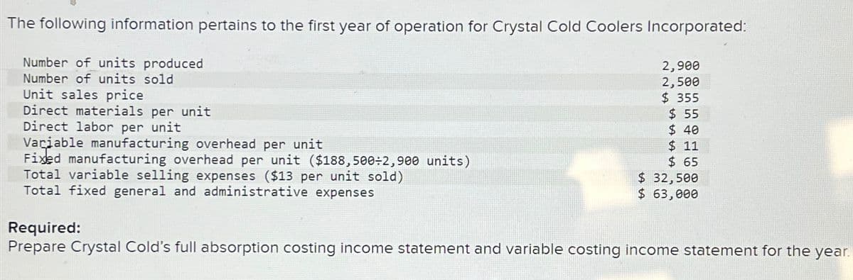 The following information pertains to the first year of operation for Crystal Cold Coolers Incorporated:
Number of units produced
Number of units sold
Unit sales price
Direct materials per unit
Direct labor per unit
Variable manufacturing overhead per unit
Fixed manufacturing overhead per unit ($188,500÷2,900 units)
Total variable selling expenses ($13 per unit sold)
Total fixed general and administrative expenses
2,900
2,500
$355
$ 55
$ 40
$11
$ 65
$ 32,500
$ 63,000
Required:
Prepare Crystal Cold's full absorption costing income statement and variable costing income statement for the year.