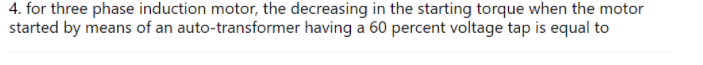 4. for three phase induction motor, the decreasing in the starting torque when the motor
started by means of an auto-transformer having a 60 percent voltage tap is equal to
