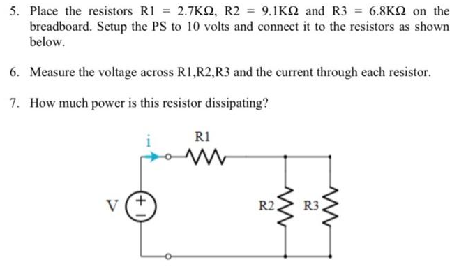 5. Place the resistors R1 = 2.7KS, R2 = 9.1KN and R3 = 6.8KN on the
breadboard. Setup the PS to 10 volts and connect it to the resistors as shown
below.
6. Measure the voltage across R1,R2,R3 and the current through each resistor.
7. How much power is this resistor dissipating?
R1
V
R2.
R3.
