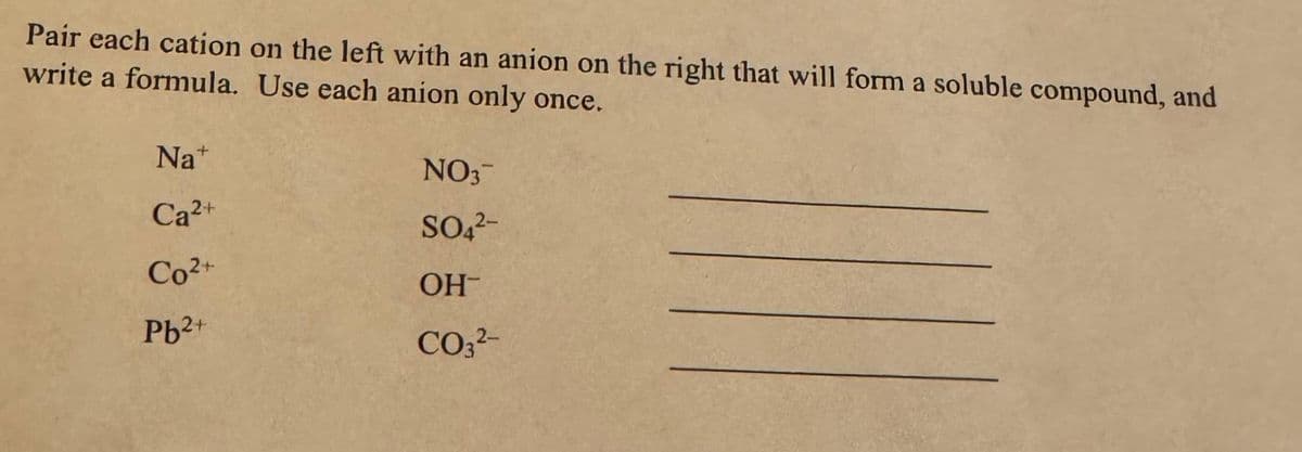 Pair each cation on the left with an anion on the right that will form a soluble compound, and
write a formula. Use each anion only once.
Na+
Ca²+
Co²+
Pb²+
NO3™
SO4²-
ОН-
CO3²-