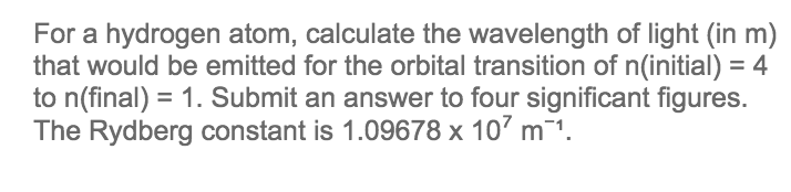 For a hydrogen atom, calculate the wavelength of light (in m)
that would be emitted for the orbital transition of n(initial) = 4
to n(final) = 1. Submit an answer to four significant figures.
The Rydberg constant is 1.09678 x 10² m ¹.