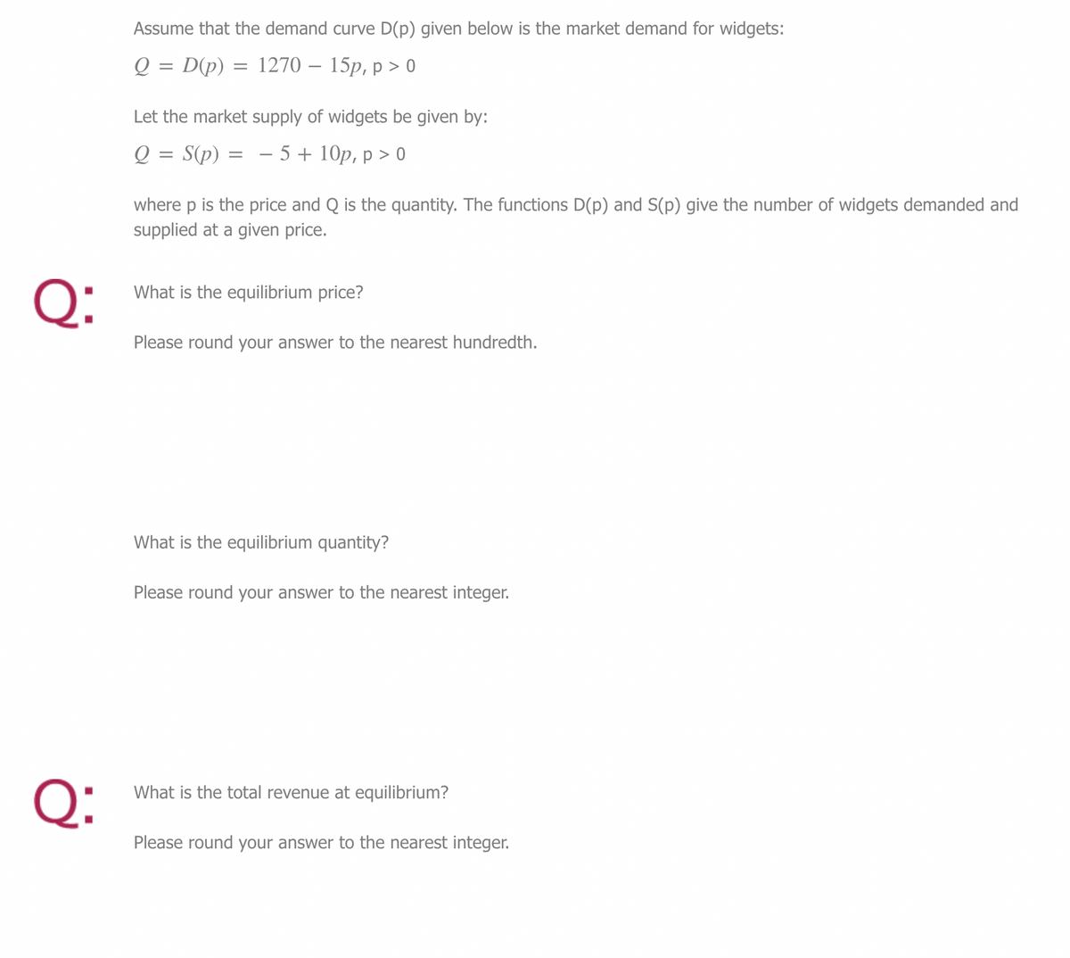 Q:
Q:
Assume that the demand curve D(p) given below is the market demand for widgets:
Q = D(p) = 1270 - 15p, p > 0
Let the market supply of widgets be given by:
Q:
S(p) = -5 + 10p, p > 0
=
where p is the price and Q is the quantity. The functions D(p) and S(p) give the number of widgets demanded and
supplied at a given price.
What is the equilibrium price?
Please round your answer to the nearest hundredth.
What is the equilibrium quantity?
Please round your answer to the nearest integer.
What is the total revenue at equilibrium?
Please round your answer to the nearest integer.