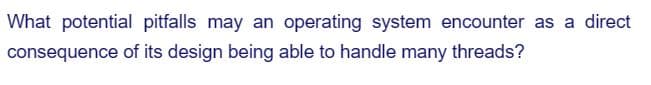 What potential pitfalls may an operating system encounter as a direct
consequence of its design being able to handle many threads?