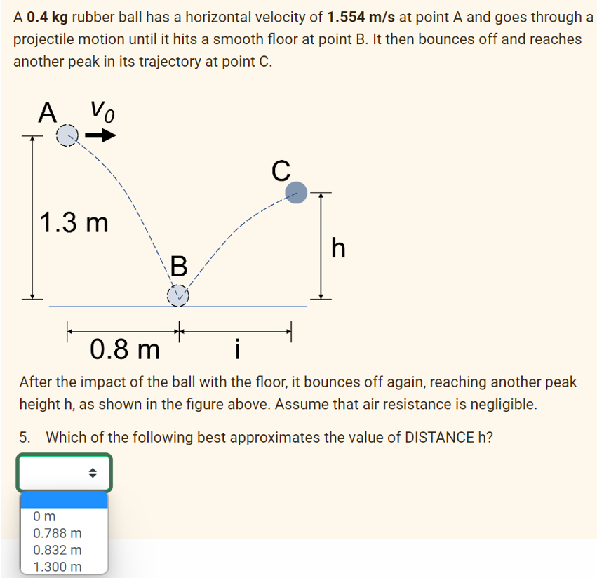 A 0.4 kg rubber ball has a horizontal velocity of 1.554 m/s at point A and goes through a
projectile motion until it hits a smooth floor at point B. It then bounces off and reaches
another peak in its trajectory at point C.
A Vo
1.3 m
B
0m
0.788 m
0.832 m
1.300 m
C
h
0.8 m
i
After the impact of the ball with the floor, it bounces off again, reaching another peak
height h, as shown in the figure above. Assume that air resistance is negligible.
5. Which of the following best approximates the value of DISTANCE h?