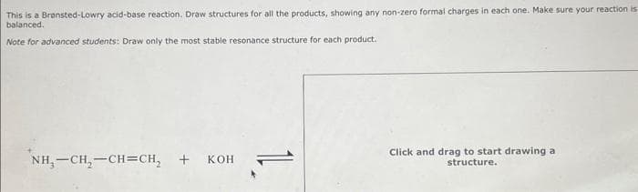 This is a Bransted-Lowry acid-base reaction. Draw structures for all the products, showing any non-zero formal charges in each one. Make sure your reaction is
balanced.
Note for advanced students: Draw only the most stable resonance structure for each product.
NH,—CH,–CH=CH, + KOH
11
Click and drag to start drawing a
structure.