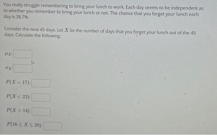 You really struggle remembering to bring your lunch to work. Each day seems to be independent as
to whether you remember to bring your lunch or not. The chance that you forget your lunch each
day is 38.7%.
Consider the next 45 days. Let X be the number of days that you forget your lunch out of the 45
days. Calculate the following:
1x:
ax:
P(X=17):
P(X<22):
P(X>14):
P(16 ≤ x ≤ 20):