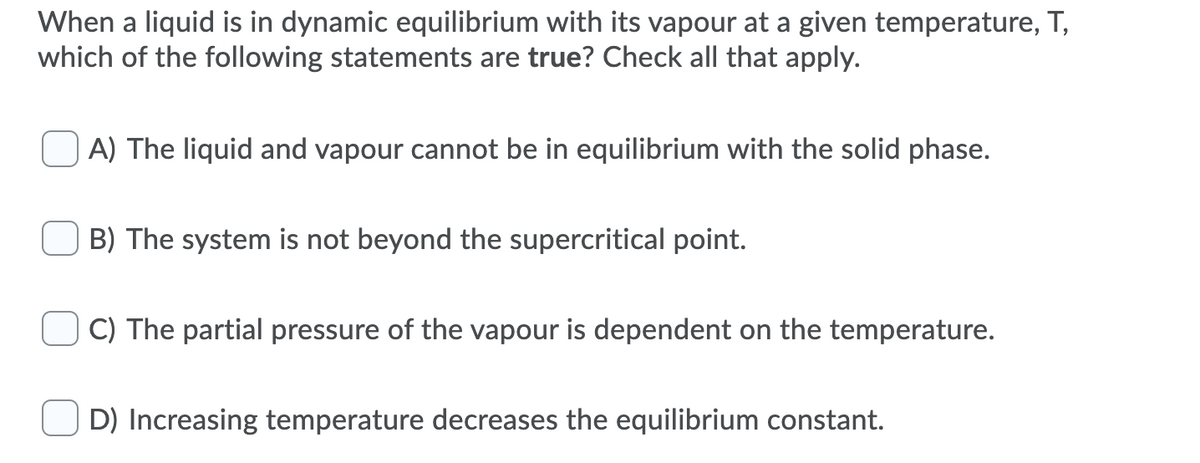 When a liquid is in dynamic equilibrium with its vapour at a given temperature, T,
which of the following statements are true? Check all that apply.
A) The liquid and vapour cannot be in equilibrium with the solid phase.
B) The system is not beyond the supercritical point.
C) The partial pressure of the vapour is dependent on the temperature.
D) Increasing temperature decreases the equilibrium constant.
