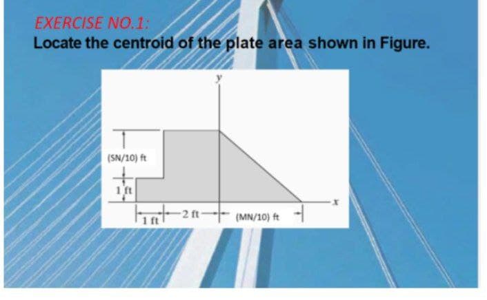 EXERCISE NO.1:
Locate the centroid of the plate area shown in Figure.
(SN/10) ft
1 ft
1 ft
(MN/10) ft
