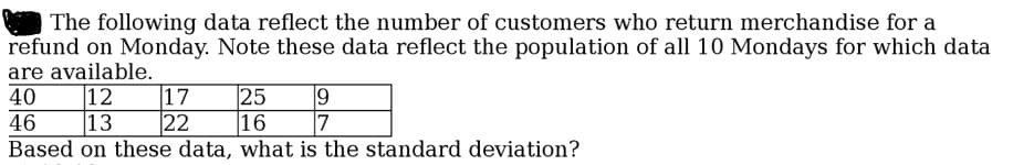 The following data reflect the number of customers who return merchandise for a
refund on Monday. Note these data reflect the population of all 10 Mondays for which data
are available.
40
25
16
7
Based on these data, what is the standard deviation?
12
|13
17
22
46
